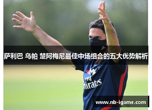 萨利巴 乌帕 楚阿梅尼最佳中场组合的五大优势解析