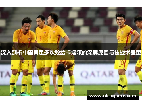 深入剖析中国男足多次败给卡塔尔的深层原因与技战术差距