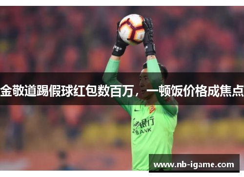 金敬道踢假球红包数百万,一顿饭价格成焦点 金敬道踢假球红包数百万,一顿饭价格成焦点