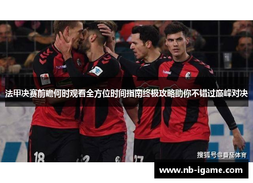 法甲决赛前瞻何时观看全方位时间指南终极攻略助你不错过巅峰对决