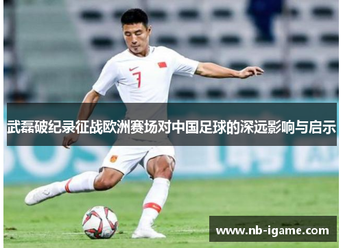 武磊破纪录征战欧洲赛场对中国足球的深远影响与启示