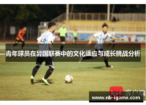 青年球员在异国联赛中的文化适应与成长挑战分析 青年球员在异国联赛中的文化适应与成长挑战分析