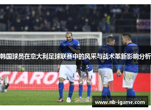 韩国球员在意大利足球联赛中的风采与战术革新影响分析 韩国球员在意大利足球联赛中的风采与战术革新影响分析