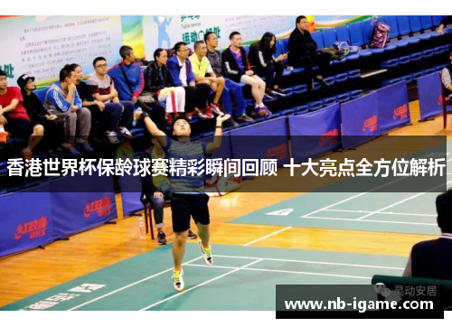 香港世界杯保龄球赛精彩瞬间回顾 十大亮点全方位解析 香港世界杯保龄球赛精彩瞬间回顾 十大亮点全方位解析