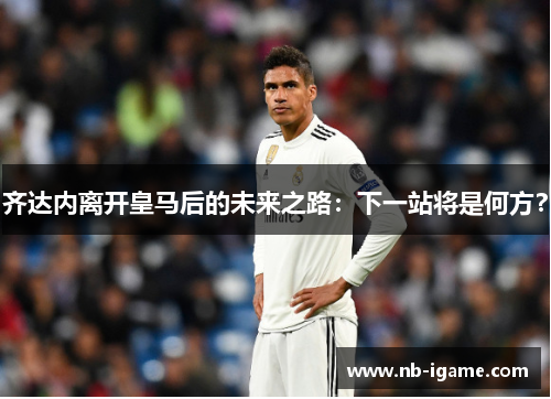 齐达内离开皇马后的未来之路：下一站将是何方？