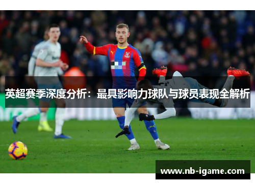英超赛季深度分析：最具影响力球队与球员表现全解析