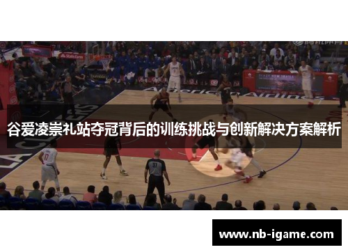 谷爱凌崇礼站夺冠背后的训练挑战与创新解决方案解析
