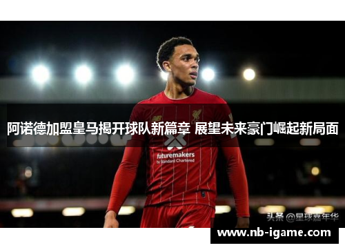 阿诺德加盟皇马揭开球队新篇章 展望未来豪门崛起新局面 阿诺德加盟皇马揭开球队新篇章 展望未来豪门崛起新局面