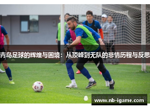 青岛足球的辉煌与困境：从顶峰到无队的悲情历程与反思