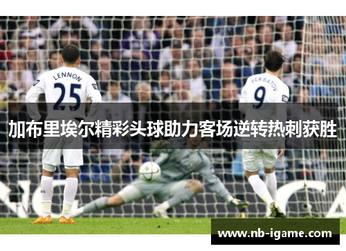 加布里埃尔精彩头球助力客场逆转热刺获胜