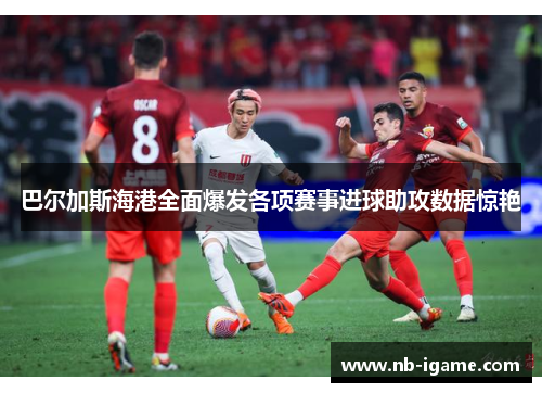 巴尔加斯海港全面爆发各项赛事进球助攻数据惊艳 巴尔加斯海港全面爆发各项赛事进球助攻数据惊艳