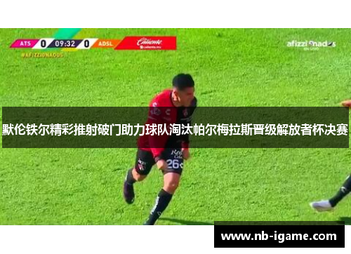 默伦铁尔精彩推射破门助力球队淘汰帕尔梅拉斯晋级解放者杯决赛 默伦铁尔精彩推射破门助力球队淘汰帕尔梅拉斯晋级解放者杯决赛
