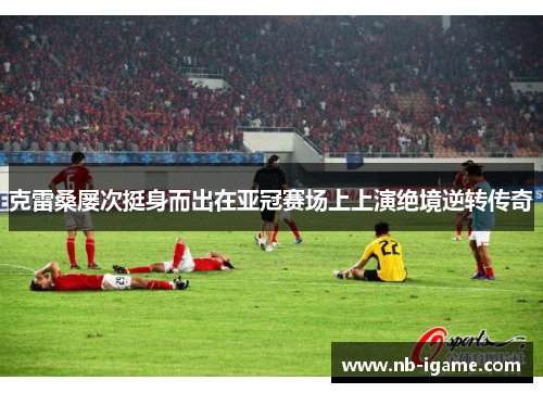 克雷桑屡次挺身而出在亚冠赛场上上演绝境逆转传奇