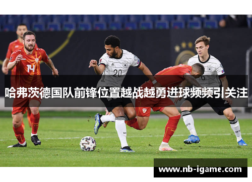 哈弗茨德国队前锋位置越战越勇进球频频引关注 哈弗茨德国队前锋位置越战越勇进球频频引关注